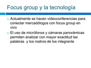 Focus group y la tecnología
 Actualmente se hacen videoconferencias para
conectar mercadólogos con focus group en
vivo
 El uso de micrófonos y cámaras panorámicas
permiten analizar con mayor exactitud las
palabras y los rostros de los integrante
 