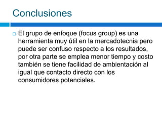 Conclusiones
 El grupo de enfoque (focus group) es una
herramienta muy útil en la mercadotecnia pero
puede ser confuso respecto a los resultados,
por otra parte se emplea menor tiempo y costo
también se tiene facilidad de ambientación al
igual que contacto directo con los
consumidores potenciales.
 