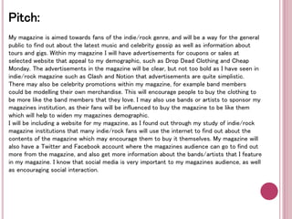 Pitch: 
My magazine is aimed towards fans of the indie/rock genre, and will be a way for the general 
public to find out about the latest music and celebrity gossip as well as information about 
tours and gigs. Within my magazine I will have advertisements for coupons or sales at 
selected website that appeal to my demographic, such as Drop Dead Clothing and Cheap 
Monday. The advertisements in the magazine will be clear, but not too bold as I have seen in 
indie/rock magazine such as Clash and Notion that advertisements are quite simplistic. 
There may also be celebrity promotions within my magazine, for example band members 
could be modelling their own merchandise. This will encourage people to buy the clothing to 
be more like the band members that they love. I may also use bands or artists to sponsor my 
magazines institution, as their fans will be influenced to buy the magazine to be like them 
which will help to widen my magazines demographic. 
I will be including a website for my magazine, as I found out through my study of indie/rock 
magazine institutions that many indie/rock fans will use the internet to find out about the 
contents of the magazine which may encourage them to buy it themselves. My magazine will 
also have a Twitter and Facebook account where the magazines audience can go to find out 
more from the magazine, and also get more information about the bands/artists that I feature 
in my magazine. I know that social media is very important to my magazines audience, as well 
as encouraging social interaction. 
 