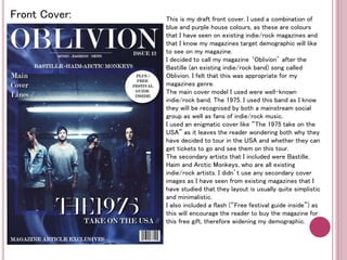 Front Cover: This is my draft front cover. I used a combination of 
blue and purple house colours, as these are colours 
that I have seen on existing indie/rock magazines and 
that I know my magazines target demographic will like 
to see on my magazine. 
I decided to call my magazine ‘Oblivion’ after the 
Bastille (an existing indie/rock band) song called 
Oblivion. I felt that this was appropriate for my 
magazines genre. 
The main cover model I used were well-known 
indie/rock band, The 1975. I used this band as I know 
they will be recognised by both a mainstream social 
group as well as fans of indie/rock music. 
I used an enigmatic cover like “The 1975 take on the 
USA” as it leaves the reader wondering both why they 
have decided to tour in the USA and whether they can 
get tickets to go and see them on this tour. 
The secondary artists that I included were Bastille, 
Haim and Arctic Monkeys, who are all existing 
indie/rock artists. I didn’t use any secondary cover 
images as I have seen from existing magazines that I 
have studied that they layout is usually quite simplistic 
and minimalistic. 
I also included a flash (“Free festival guide inside”) as 
this will encourage the reader to buy the magazine for 
this free gift, therefore widening my demographic. 
 