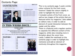 Contents Page: 
This is my contents page. I used a similar 
colour scheme for the front cover, 
however I faded the colours slightly in 
order to highlight the text more. 
I included a photo of the front cover, as 
well as two images of the artists that are 
featured within my magazine. I also added 
an editors note, in order to add an 
element of social interaction between the 
reader and the editor. 
There is a features and a regulars section 
to separate the different content of the 
magazine, whilst also including more in 
formation about the cover lines. 
Lastly, I added the masthead on the 
contents page in order to highlight the 
institution and add an element of 
continuity throughout the magazine. 
 