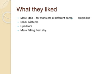 What they liked
 Mask idea – for monsters at different camp dream like
 Black costume
 Sparklers
 Mask falling from sky
 