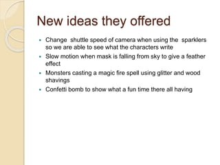 New ideas they offered
 Change shuttle speed of camera when using the sparklers
so we are able to see what the characters write
 Slow motion when mask is falling from sky to give a feather
effect
 Monsters casting a magic fire spell using glitter and wood
shavings
 Confetti bomb to show what a fun time there all having
 