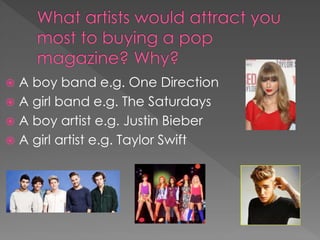  A boy band e.g. One Direction
 A girl band e.g. The Saturdays
 A boy artist e.g. Justin Bieber
 A girl artist e.g. Taylor Swift
 