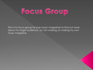 This is my focus group for pop music magazines to find out more
about my target audience, as I am working on making my own
music magazine.
 