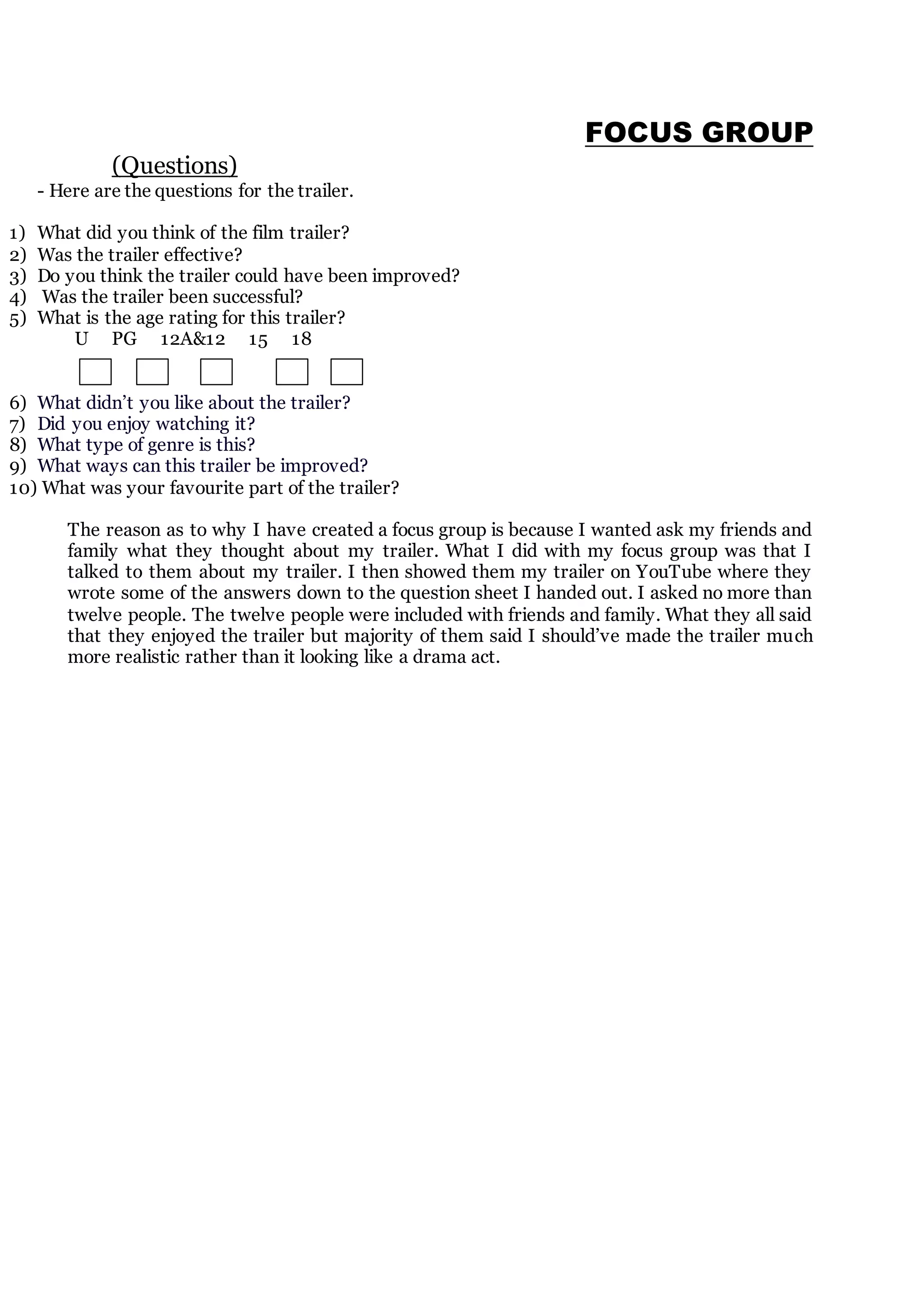 FOCUS GROUP
(Questions)
- Here are the questions for the trailer.
1) What did you think of the film trailer?
2) Was the trailer effective?
3) Do you think the trailer could have been improved?
4) Was the trailer been successful?
5) What is the age rating for this trailer?
U PG 12A&12 15 18
6) What didn’t you like about the trailer?
7) Did you enjoy watching it?
8) What type of genre is this?
9) What ways can this trailer be improved?
10) What was your favourite part of the trailer?
The reason as to why I have created a focus group is because I wanted ask my friends and
family what they thought about my trailer. What I did with my focus group was that I
talked to them about my trailer. I then showed them my trailer on YouTube where they
wrote some of the answers down to the question sheet I handed out. I asked no more than
twelve people. The twelve people were included with friends and family. What they all said
that they enjoyed the trailer but majority of them said I should’ve made the trailer much
more realistic rather than it looking like a drama act.