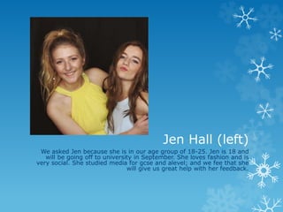 Jen Hall (left)
We asked Jen because she is in our age group of 18-25. Jen is 18 and
will be going off to university in September. She loves fashion and is
very social. She studied media for gcse and alevel; and we fee that she
will give us great help with her feedback.
 