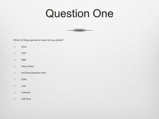 Question One
Which of these genres of music do you prefer?
 Rock
 POP
 R&B
 Heavy Metal
 Indi Rock/Alterative Rock
 EDM
 Jazz
 Classical
 Soft Rock
 