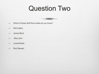 Question Two
 Which of these Soft Rock artists do you know?
 Phil Collins
 James Blunt
 Elton john
 Lionel Richie
 Rod Stewart
 