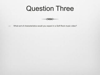 Question Three
 What sort of characteristics would you expect in a Soft Rock music video?
 