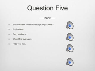 Question Five
 Which of these James Blunt songs do you prefer?
 Bonfire heart.
 Carry you home.
 When I find love again.
 I’ll be your man.
 