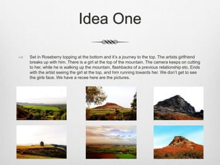 Idea One
 Set in Roseberry topping at the bottom and it’s a journey to the top. The artists girlfriend
breaks up with him. There is a girl at the top of the mountain. The camera keeps on cutting
to her, while he is walking up the mountain, flashbacks of a previous relationship etc. Ends
with the artist seeing the girl at the top, and him running towards her. We don’t get to see
the girls face. We have a recee here are the pictures.
 