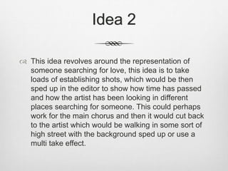 Idea 2
 This idea revolves around the representation of
someone searching for love, this idea is to take
loads of establishing shots, which would be then
sped up in the editor to show how time has passed
and how the artist has been looking in different
places searching for someone. This could perhaps
work for the main chorus and then it would cut back
to the artist which would be walking in some sort of
high street with the background sped up or use a
multi take effect.
 