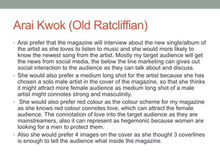 Arai Kwok (Old Ratcliffian)
• Arai prefer that the magazine will interview about the new single/album of
the artist as she loves to listen to music and she would more likely to
know the newest song from the artist. Mostly my target audience will get
the news from social media, the below the line marketing can gives out
social interaction to the audience as they can talk about and discuss.
• She would also prefer a medium long shot for the artist because she has
chosen a solo male artist in the cover of the magazine, so that she thinks
it might attract more female audience as medium long shot of a male
artist might connotes strong and masculinity.
• She would also prefer red colour as the colour scheme for my magazine
as she knows red colour connotes love, which can attract the female
audience. The connotation of love into the target audience as they are
mainstreamers, also it can represent as hegemonic because women are
looking for a men to protect them.
• Also she would prefer 4 images on the cover as she thought 3 coverlines
is enough to tell the audience what inside the magazine.
 