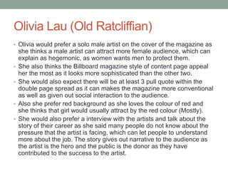 Olivia Lau (Old Ratcliffian)
• Olivia would prefer a solo male artist on the cover of the magazine as
she thinks a male artist can attract more female audience, which can
explain as hegemonic, as women wants men to protect them.
• She also thinks the Billboard magazine style of content page appeal
her the most as it looks more sophisticated than the other two.
• She would also expect there will be at least 3 pull quote within the
double page spread as it can makes the magazine more conventional
as well as given out social interaction to the audience.
• Also she prefer red background as she loves the colour of red and
she thinks that girl would usually attract by the red colour (Mostly).
• She would also prefer a interview with the artists and talk about the
story of their career as she said many people do not know about the
pressure that the artist is facing, which can let people to understand
more about the job. The story gives out narrative to the audience as
the artist is the hero and the public is the donor as they have
contributed to the success to the artist.
 