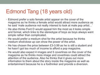 Edmond Tang (18 years old)
• Edmond prefer a solo female artist appear on the cover of the
magazine as he thinks a female artist would attract more audience as
he said ‘male audience not really interest to look at male pop artist…’
• He also thinks Font D would appeal him the most as it looks simple
and formal, which links to the stereotype of boys as boys always want
simple rather than complicated.
• He would prefer a medium shot for the artist because he thinks
medium shot/close up can show the power of the artist.
• He has chosen the price between £3-3.99 as he is still a student and
he hasn’t got too much of income to afford a pop magazine.
• He would also expect 4 images and 5 coverlines on the cover of the
magazine as he thinks more image and coverlines could attract the
attention of the audience. Also he thinks that it gives out more
information to them about the story inside the magazine as well as
entertainment because he is a foxthinker and provide a diversion.
 