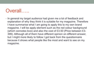 Overall…..
• In general my target audience had given me a lot of feedback and
explanation of why they think it is suitable for my magazine. Therefore
I have summarise what I am going to apply this to my own brand
magazine. I will be apply element such as the red colour background
(which connotes love) and also the cost of £3.50 (Price between £3-
399). Although all of them have different opinion on different answer,
but I might more likely to follow I got back from the questionnaire
because it shows what people like the most and want to see on my
magazine.
 
