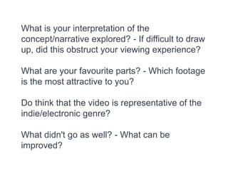 What is your interpretation of the
concept/narrative explored? - If difficult to draw
up, did this obstruct your viewing experience?
What are your favourite parts? - Which footage
is the most attractive to you?
Do think that the video is representative of the
indie/electronic genre?
What didn't go as well? - What can be
improved?
 