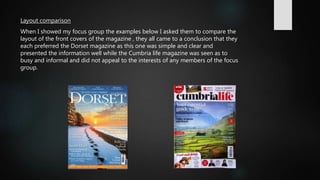 Layout comparison
When I showed my focus group the examples below I asked them to compare the
layout of the front covers of the magazine , they all came to a conclusion that they
each preferred the Dorset magazine as this one was simple and clear and
presented the information well while the Cumbria life magazine was seen as to
busy and informal and did not appeal to the interests of any members of the focus
group.
 