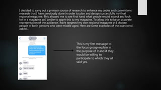 I decided to carry out a primary source of research to enhance my codes and conventions
research that I have previously done in order to plan and design successfully my final
regional magazine. This allowed me to see first hand what people would expect and look
for in a magazine so I amble to apply this to my magazine. To allow this to be an accurate
representation of the audience I have targeted my own regional magazine at I choose
people of both genders who were middle aged. Here are some examples of the questions I
asked…
This is my first message to
the focus group explain in
the purpose of it and if they
would be willing to
participate to which they all
said yes.
 