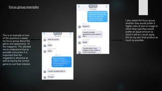 This is an example of one
of the questions I asked
my focus group about the
genre and appearance of
the magazine. This allowed
me to understand that to
possible consumers it is
important that the
magazine is attractive as
well as having the correct
genre to suit their interest.
I also asked the focus group
whether they would prefer a
higher ratio of text or image to
which they said they would
prefer an equal amount so
which I will as a result apply
this to my own final product as
much as possible.
Focus group examples
 