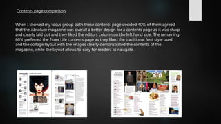 Contents page comparison
When I showed my focus group both these contents page decided 40% of them agreed
that the Absolute magazine was overall a better design for a contents page as it was sharp
and clearly laid out and they liked the editors column on the left hand side. The remaining
60% preferred the Essex Life contents page as they liked the traditional font style used
and the collage layout with the images clearly demonstrated the contents of the
magazine, while the layout allows to easy for readers to navigate.
 