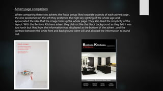 Advert page comparison
When comparing these two adverts the focus group liked separate aspects of each advert page ,
the one positioned on the left they preferred the high key lighting of the whole age and
appreciated the idea that the image took up the whole page. They also liked the simplicity of the
layout. With the Bentons Kitchens advert they did not like the black background as they felt it was
too harsh but liked how the information was displayed at the bottom of the advert , and the
contrast between the white font and background went will and allowed the information to stand
out.
 