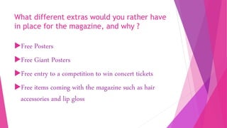 What different extras would you rather have
in place for the magazine, and why ?
Free Posters
Free Giant Posters
Free entry to a competition to win concert tickets
Free items coming with the magazine such as hair
accessories and lip gloss
 