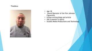 Thaddeus
• Age 18
• Sound Operator of the film Johnson
Figueretto
• Enjoys writing blogs and article
• Has a passion in sports
• Studies Media Productions and Technology
 