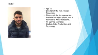Onder
• Age 18
• Director of the film Johnson
Figuerreto
• Director of the documentaries,
Human Campaigns Advert, and A
farewell to White Hart Lane.
• An aspiring journalist.
• Studies Media Productions and
Technology
 