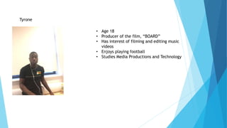 Tyrone
• Age 18
• Producer of the film, “BOARD”
• Has interest of filming and editing music
videos
• Enjoys playing football
• Studies Media Productions and Technology
 