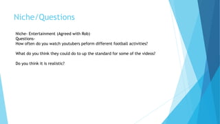 Niche/Questions
Niche- Entertainment (Agreed with Rob)
Questions-
How often do you watch youtubers peform different football activities?
What do you think they could do to up the standard for some of the videos?
Do you think it is realistic?
 