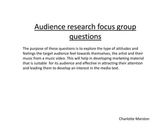 Audience research focus group
questions
The purpose of these questions is to explore the type of attitudes and
feelings the target audience feel towards themselves, the artist and their
music from a music video. This will help in developing marketing material
that is suitable for its audience and effective in attracting their attention
and leading them to develop an interest in the media text.
Charlotte Marston
 