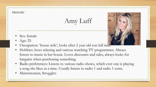 Amy Luff
• Sex: female
• Age: 25
• Occupation: ‘house wife’, looks after 2 year old son full time
• Hobbies: loves relaxing and various watching TV programmes. Always
listens to music in her house. Loves discounts and sales, always looks for
bargains when purchasing something.
• Radio preferences: Listens to various radio shows, which ever one is playing
a song she likes at a time. Usually listens to radio 1 and radio 1 extra.
• Mainstreamer, Struggler.
PRIMARY
 