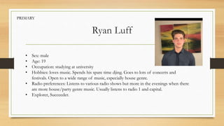 Ryan Luff
• Sex: male
• Age: 19
• Occupation: studying at university
• Hobbies: loves music. Spends his spare time djing. Goes to lots of concerts and
festivals. Open to a wide range of music, especially house genre.
• Radio preferences: Listens to various radio shows but more in the evenings when there
are more house/party genre music. Usually listens to radio 1 and capital.
• Explorer, Succeeder.
PRIMARY
 
