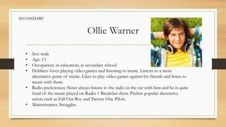 Ollie Warner
• Sex: male
• Age: 13
• Occupation: in education, at secondary school
• Hobbies: loves playing video games and listening to music. Listens to a more
alternative genre of music. Likes to play video games against his friends and listen to
music with them.
• Radio preferences: Sister always listens to the radio in the car with him and he is quite
fond of the music played on Radio 1 Breakfast show. Prefers popular alternative
artists such as Fall Out Boy and Twenty One Pilots.
• Mainstreamer, Struggler.
SECONDARY
 