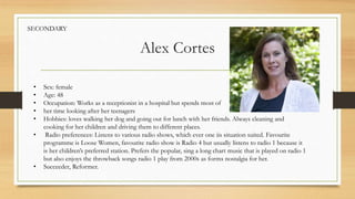 Alex Cortes
• Sex: female
• Age: 48
• Occupation: Works as a receptionist in a hospital but spends most of
• her time looking after her teenagers
• Hobbies: loves walking her dog and going out for lunch with her friends. Always cleaning and
cooking for her children and driving them to different places.
• Radio preferences: Listens to various radio shows, which ever one iis situation suited. Favourite
programme is Loose Women, favourite radio show is Radio 4 but usually listens to radio 1 because it
is her children’s preferred station. Prefers the popular, sing a long chart music that is played on radio 1
but also enjoys the throwback songs radio 1 play from 2000s as forms nostalgia for her.
• Succeeder, Reformer.
SECONDARY
 