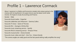 Profile 1 – Lawrence Cormack
Gender – Male
Favourite Social media – Snapchat
Favourite celebrities and influencers – Gemma Collins
Favourite TV show – Game of Thrones
Favourite film – Avengers: Infinity War
Favourite music streaming service – Spotify
Favourite film/tv streaming service – Amazon Prime
Favourite musical artist – Ariana Grande
Favourite music video and why? – Into You – Ariana Grande
“The camera angles are really good and the fast paced editing really amplifies the song”
About Lawrence is a Maths and Economics student who enjoys going to the
cinema with his boyfriend in his spare time to see the latest comic book
movies. He hopes to study Accounting and Finance.
 