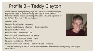 Profile 3 – Teddy Clayton
Gender – Male
Favourite Social media – Instagram
Favourite celebrities and infulencers – Johanna Lumley
Favourite TV show – Skins
Favourite film – The Breakfast Club
Favourite music streaming service – Spotify
Favourite film/tv streaming service - Netlix
Favourite musical artist – The 1975
Favourite music video and why? – Somebody Else – The 1975
“I love the vast array of colours such as the use of black and white at the beginning, then bright
neon colours.”
About: Teddy is an English Language and Literature student who hopes
to pursue a career in creative writing. He is very in touch with his
feminine side and dresses up in drag in his spare time, and aspires to be
on RuPaul’s drag race in the near future.
 