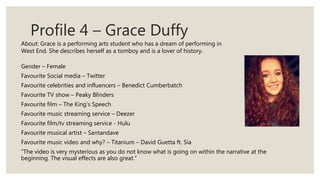 Profile 4 – Grace Duffy
Gender – Female
Favourite Social media – Twitter
Favourite celebrities and influencers – Benedict Cumberbatch
Favourite TV show – Peaky Blinders
Favourite film – The King’s Speech
Favourite music streaming service – Deezer
Favourite film/tv streaming service - Hulu
Favourite musical artist – Santandave
Favourite music video and why? – Titanium – David Guetta ft. Sia
“The video is very mysterious as you do not know what is going on within the narrative at the
beginning. The visual effects are also great.”
About: Grace is a performing arts student who has a dream of performing in
West End. She describes herself as a tomboy and is a lover of history.
 