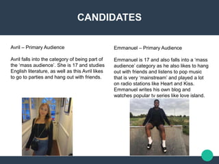 CANDIDATES
Avril – Primary Audience​
Avril falls into the category of being part of
the ‘mass audience’. She is 17 and studies
English literature, as well as this Avril likes
to go to parties and hang out with friends.​
Emmanuel – Primary Audience​
Emmanuel is 17 and also falls into a ‘mass
audience’ category as he also likes to hang
out with friends and listens to pop music
that is very ‘mainstream’ and played a lot
on radio stations like Heart and Kiss.
Emmanuel writes his own blog and
watches popular tv series like love island.
 