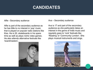 CANDIDATES
Alfie - Secondary audience​
Alfie is part of the secondary audience as
he has little to no interest in ‘pop’ music
that is played on popular radio stations like
Kiss. He is 20, skateboards in his spare
time as well as plays niche video games.
He also attends alternative festivals like
’boardmasters’.
Ava – Secondary audience ​
Ava is 17 and part of the secondary
audience as she particularly takes an
interest in the genre of Indie music and
regularly goes to ‘rock’ festivals like
‘Reading’ or ‘Community London’. She
plays musical instruments and sings.
 