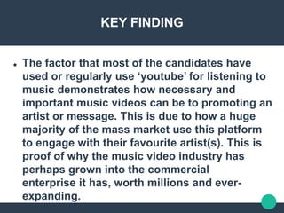 KEY FINDING
 The factor that most of the candidates have
used or regularly use ‘youtube’ for listening to
music demonstrates how necessary and
important music videos can be to promoting an
artist or message. This is due to how a huge
majority of the mass market use this platform
to engage with their favourite artist(s). This is
proof of why the music video industry has
perhaps grown into the commercial
enterprise it has, worth millions and ever-
expanding.
 