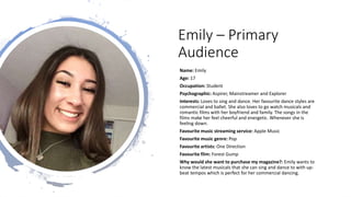 Emily – Primary
Audience
Name: Emily
Age: 17
Occupation: Student
Psychographic: Aspirer, Mainstreamer and Explorer
Interests: Loves to sing and dance. Her favourite dance styles are
commercial and ballet. She also loves to go watch musicals and
romantic films with her boyfriend and family. The songs in the
films make her feel cheerful and energetic. Whenever she is
feeling down.
Favourite music streaming service: Apple Music
Favourite music genre: Pop
Favourite artists: One Direction
Favourite film: Forest Gump
Why would she want to purchase my magazine?: Emily wants to
know the latest musicals that she can sing and dance to with up-
beat tempos which is perfect for her commercial dancing.
 