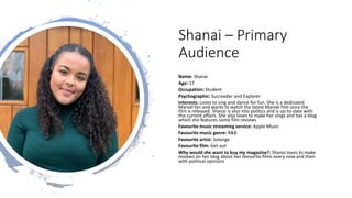 Shanai – Primary
Audience
Name: Shanai
Age: 17
Occupation: Student
Psychographic: Succeeder and Explorer
Interests: Loves to sing and dance for fun. She is a dedicated
Marvel fan and wants to watch the latest Marvel film once the
film is released. Shanai is also into politics and is up-to-date with
the current affairs. She also loves to make her vlogs and has a blog
which she features some film reviews
Favourite music streaming service: Apple Music
Favourite music genre: R&B
Favourite artist: Solange
Favourite film: Get out
Why would she want to buy my magazine?: Shanai loves to make
reviews on her blog about her favourite films every now and then
with political opinions
 