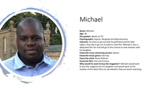 Michael
Name: Michael
Age: 38
Occupation: Works at TFL
Psychographic: Aspirer, Resigned and Mainstreamer
Interests: He loves to go out with his girlfriend and for date
nights, they like to go out to watch a new film. Michael is also a
dedicated film fan and will go to the cinema to new releases with
his daughter.
Favourite music streaming service: Deezer
Favourite music genre: Hip-hop
Favourite artist: Busta Rhymes
Favourite film: Fast and Furious
Why would he want to buy the magazine?: Michael would want
to buy the magazine for his daughter and would want to the
reviews of the latest films to see whether they are worth watching
 