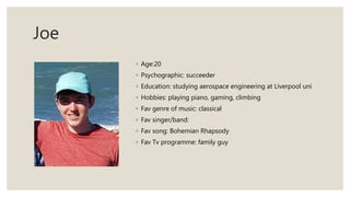 Joe
◦ Age:20
◦ Psychographic: succeeder
◦ Education: studying aerospace engineering at Liverpool uni
◦ Hobbies: playing piano, gaming, climbing
◦ Fav genre of music: classical
◦ Fav singer/band:
◦ Fav song: Bohemian Rhapsody
◦ Fav Tv programme: family guy
 