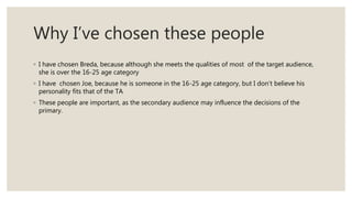 Why I’ve chosen these people
◦ I have chosen Breda, because although she meets the qualities of most of the target audience,
she is over the 16-25 age category
◦ I have chosen Joe, because he is someone in the 16-25 age category, but I don’t believe his
personality fits that of the TA
◦ These people are important, as the secondary audience may influence the decisions of the
primary.
 