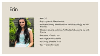 Erin
◦ Age: 18
◦ Psychographic: Mainstreamer
◦ Education: doing a levels at sixth form in sociology, RE and
business
◦ Hobbies: singing, watching Netflix/YouTube, going out with
friends
◦ Fav genre of music: pop
◦ Fav singer/band: Rhianna
◦ Fav song: ‘old town road’
◦ Fav Tv show: Riverdale
 