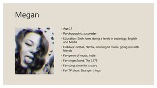 Megan
◦ Age:17
◦ Psychographic: succeeder
◦ Education: Sixth form, doing a levels in sociology, English
and Media
◦ Hobbies: netball, Netflix, listening to music, going out with
friends
◦ Fav genre of music: indie
◦ Fav singer/band: The 1975
◦ Fav song: sincerity is scary
◦ Fav TV show: Stranger things
 